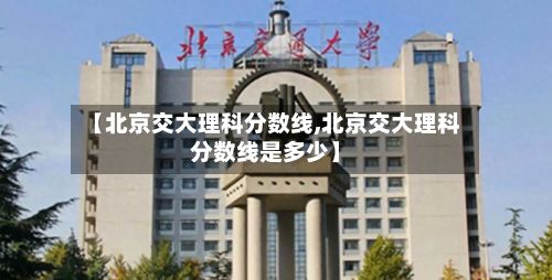 【北京交大理科分数线,北京交大理科分数线是多少】-第1张图片