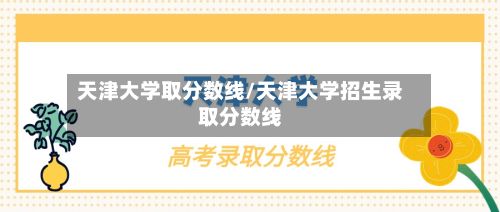 天津大学取分数线/天津大学招生录取分数线-第1张图片