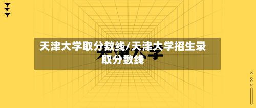 天津大学取分数线/天津大学招生录取分数线-第2张图片