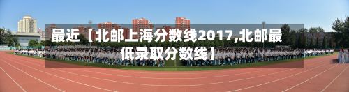 最近【北邮上海分数线2017,北邮最低录取分数线】