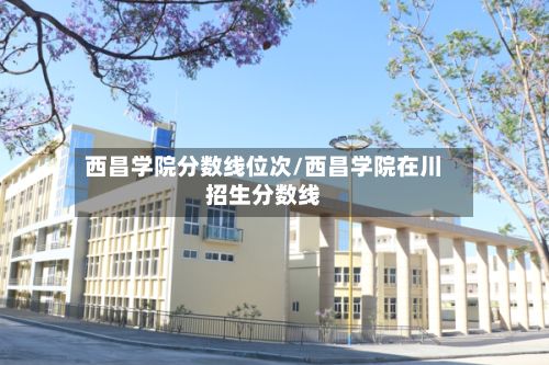 西昌学院分数线位次/西昌学院在川招生分数线-第3张图片