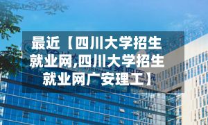 最近【四川大学招生就业网,四川大学招生就业网广安理工】-第2张图片