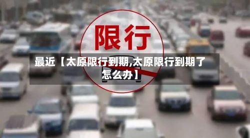 最近【太原限行到期,太原限行到期了怎么办】