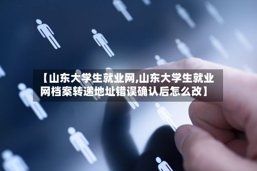 【山东大学生就业网,山东大学生就业网档案转递地址错误确认后怎么改】