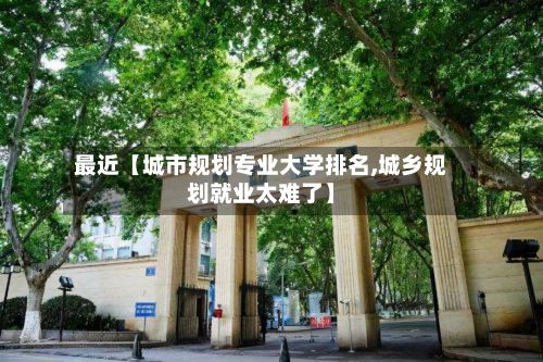 最近【城市规划专业大学排名,城乡规划就业太难了】-第3张图片