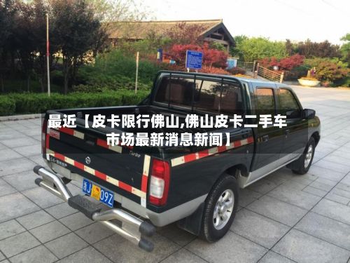 最近【皮卡限行佛山,佛山皮卡二手车市场最新消息新闻】
