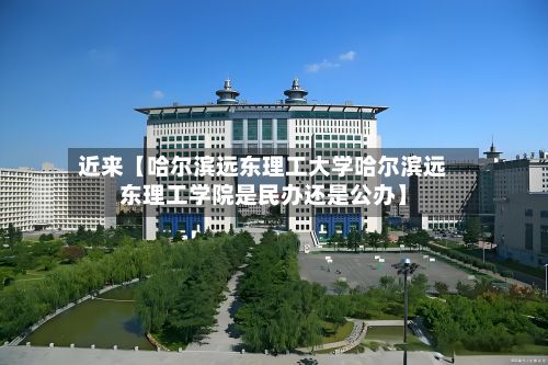 近来【哈尔滨远东理工大学哈尔滨远东理工学院是民办还是公办】